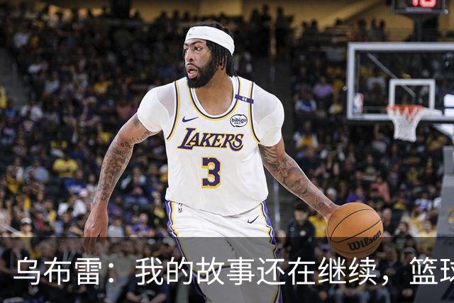 乌布雷：我的故事还在继续，篮球旅程的第12章！